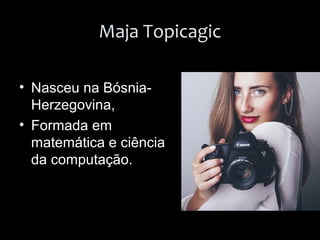 Maja Topicagic
• Nasceu na Bósnia-
Herzegovina,
• Formada em
matemática e ciência
da computação.
 