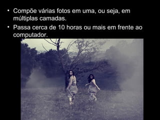 • Compõe várias fotos em uma, ou seja, em
múltiplas camadas.
• Passa cerca de 10 horas ou mais em frente ao
computador.
 