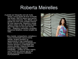 Roberta Meirelles
A paixão por fotografia vem de muito
tempo, nunca gostei de ficar na frente
das lentes. Mas foi depois que ganhei
meu maior presente, meu filhote, essa
paixão em mim uma vontade enorme
de viver dessa arte. Registrei e ainda
registro todos os dias da vidinha dele,
da nossa vida e é isso que me faz
feliz… Registrar momentos, emoções,
pequenos detalhes, coisas simples da
vida…
Meu marido, companheiro, cúmplice e
maior incentivador dessa minha
paixão, acabou também se
apaixonando e hoje trabalhamos
juntos visando sempre qualidade em
nossos serviços e a felicidade dos
nossos clientes. Roberta Meirelles
Fotografia e Diogo Gaspar
Fotografia… Unidos na vida e agora
num sonho em comum que já se
tornou uma deliciosa realidade…
FOTOGRAFIA!
 