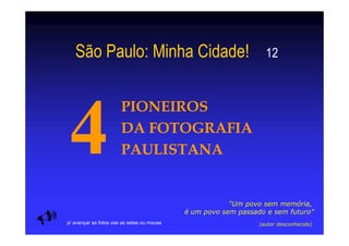São Paulo: Minha Cidade!                                       12



                       PIONEIROS
                       DA FOTOGRAFIA
                       PAULISTANA


                                                        “Um povo sem memória,
                                            é um povo sem passado e sem futuro”
p/ avançar as fotos use as setas ou mouse                       (autor desconhecido)
 