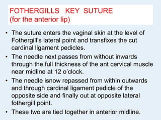 FOTHERGILLS KEY SUTURE
(for the anterior lip)
• The suture enters the vaginal skin at the level of
Fothergill’s lateral point and transfixes the cut
cardinal ligament pedicles.
• The needle next passes from without inwards
through the full thickness of the ant cervical muscle
near midline at 12 o’clock.
• The needle isnow repassed from within outwards
and through cardinal ligament pedicle of the
opposite side and finally out at opposite lateral
fothergill point.
• These two are tied together in anterior midline.
 