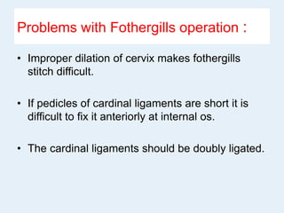 Problems with Fothergills operation :
• Improper dilation of cervix makes fothergills
stitch difficult.
• If pedicles of cardinal ligaments are short it is
difficult to fix it anteriorly at internal os.
• The cardinal ligaments should be doubly ligated.
 