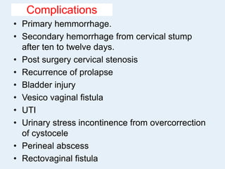 Complications
• Primary hemmorrhage.
• Secondary hemorrhage from cervical stump
after ten to twelve days.
• Post surgery cervical stenosis
• Recurrence of prolapse
• Bladder injury
• Vesico vaginal fistula
• UTI
• Urinary stress incontinence from overcorrection
of cystocele
• Perineal abscess
• Rectovaginal fistula
 