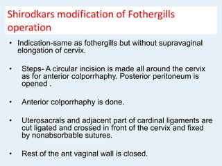 Shirodkars modification of Fothergills
operation
• Indication-same as fothergills but without supravaginal
elongation of cervix.
• Steps- A circular incision is made all around the cervix
as for anterior colporrhaphy. Posterior peritoneum is
opened .
• Anterior colporrhaphy is done.
• Uterosacrals and adjacent part of cardinal ligaments are
cut ligated and crossed in front of the cervix and fixed
by nonabsorbable sutures.
• Rest of the ant vaginal wall is closed.
 