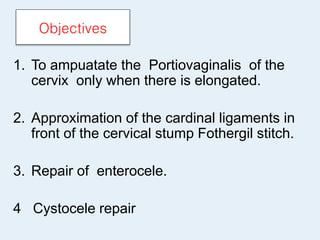 Objectives
1. To ampuatate the Portiovaginalis of the
cervix only when there is elongated.
2. Approximation of the cardinal ligaments in
front of the cervical stump Fothergil stitch.
3. Repair of enterocele.
4 Cystocele repair
 