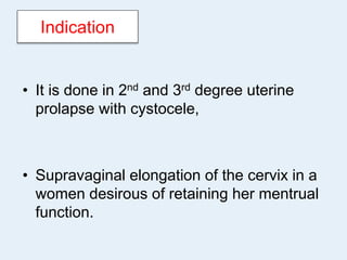 Indication
• It is done in 2nd and 3rd degree uterine
prolapse with cystocele,
• Supravaginal elongation of the cervix in a
women desirous of retaining her mentrual
function.
 