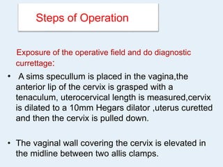 Steps of Operation
Exposure of the operative field and do diagnostic
currettage:
• A sims specullum is placed in the vagina,the
anterior lip of the cervix is grasped with a
tenaculum, uterocervical length is measured,cervix
is dilated to a 10mm Hegars dilator ,uterus curetted
and then the cervix is pulled down.
• The vaginal wall covering the cervix is elevated in
the midline between two allis clamps.
 