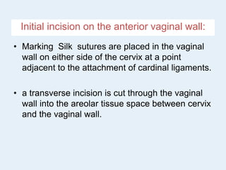 Initial incision on the anterior vaginal wall:
• Marking Silk sutures are placed in the vaginal
wall on either side of the cervix at a point
adjacent to the attachment of cardinal ligaments.
• a transverse incision is cut through the vaginal
wall into the areolar tissue space between cervix
and the vaginal wall.
 