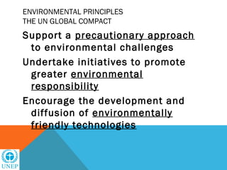 ENVIRONMENTAL PRINCIPLES
THE UN GLOBAL COMPACT
Support a precautionary approach
 to environmental challenges
Undertake initiatives to promote
 greater environmental
 responsibility
Encourage the development and
 diffusion of environmentally
 friendly technologies
 