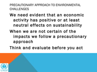 PRECAUTIONARY APPROACH TO ENVIRONMENTAL
CHALLENGES
We need evident that an economic
 activity has positive or at least
 neutral effects on sustainability
When we are not certain of the
 impacts we follow a precautionary
 approach
Think and evaluate before you act
 