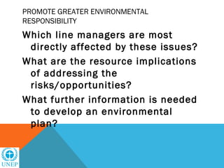 PROMOTE GREATER ENVIRONMENTAL
RESPONSIBILITY
Which line managers are most
 directly affected by these issues?
What are the resource implications
 of addressing the
 risks/opportunities?
What further information is needed
 to develop an environmental
 plan?
 