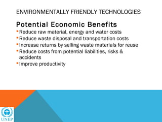 ENVIRONMENTALLY FRIENDLY TECHNOLOGIES

Potential Economic Benefits
 Reduce raw material, energy and water costs
 Reduce waste disposal and transportation costs
 Increase returns by selling waste materials for reuse
 Reduce costs from potential liabilities, risks &
  accidents
 Improve productivity
 