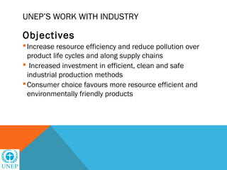 UNEP’S WORK WITH INDUSTRY

Objectives
 Increase resource efficiency and reduce pollution over
  product life cycles and along supply chains
 Increased investment in efficient, clean and safe
  industrial production methods
 Consumer choice favours more resource efficient and
  environmentally friendly products
 