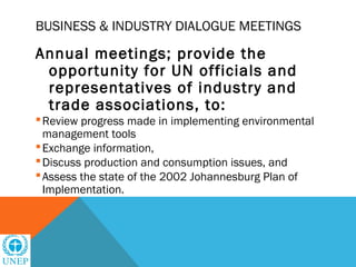 BUSINESS & INDUSTRY DIALOGUE MEETINGS

Annual meetings; provide the
 opportunity for UN officials and
 representatives of industry and
 trade associations, to:
 Review progress made in implementing environmental
  management tools
 Exchange information,
 Discuss production and consumption issues, and
 Assess the state of the 2002 Johannesburg Plan of
  Implementation.
 