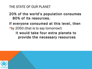 THE STATE OF OUR PLANET

20% of the world’s population consumes
   80% of its resources.
If everyone consumed at this level , then
by 2050 (that is to say tomorrow!)
    it would take four extra planets to
      provide the necessary resources
 
