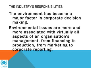 THE INDUSTRY’S RESPONSIBILITIES

The environment has become a
 major factor in corporate decision
 making.
Environmental issues are more and
 more associated with virtually all
 aspects of an organisation's
 management, from financing to
 production, from marketing to
 corporate reporting.
 