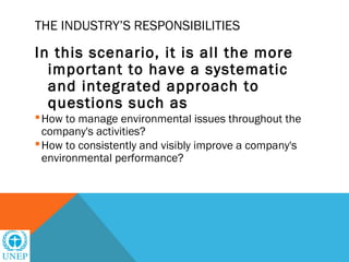 THE INDUSTRY’S RESPONSIBILITIES

In this scenario, it is all the more
  important to have a systematic
  and integrated approach to
  questions such as
 How to manage environmental issues throughout the
  company's activities?
 How to consistently and visibly improve a company's
  environmental performance?
 