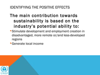 IDENTIFYING THE POSITIVE EFFECTS

The main contribution towards
 sustainability is based on the
 industry’s potential ability to:
 Stimulate development and employment creation in
  disadvantaged, more remote or/and less-developed
  regions
 Generate local income
 