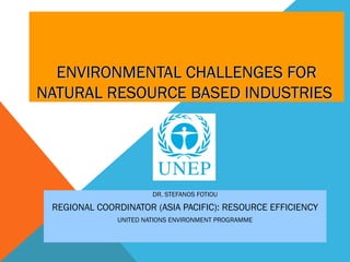 ENVIRONMENTAL CHALLENGES FOR
NATURAL RESOURCE BASED INDUSTRIES




                       DR. STEFANOS FOTIOU

 REGIONAL COORDINATOR (ASIA PACIFIC): RESOURCE EFFICIENCY
              UNITED NATIONS ENVIRONMENT PROGRAMME
 