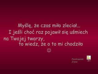 Myślę, że czas miło zleciał... 
I jeśli choć raz pojawił się uśmiech 
na Twojej twarzy, 
to wiedz, że o to mi chodziło 
 
2011 
Pozdrawiam 
Irena 
