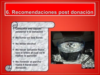  Consumir arto líquido
posterior a la donación
 No fumar en dos horas
 No beber alcohol
 No hacer esfuerzo físico
con el brazo al cual se le
realizo la punción
 No remover el parche
hasta 4 horas post
donación.
 