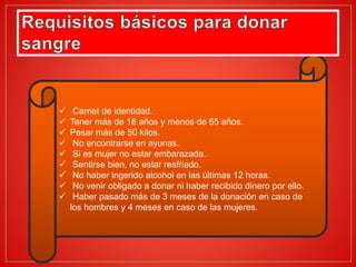  Carnet de identidad.
 Tener más de 18 años y menos de 65 años.
 Pesar más de 50 kilos.
 No encontrarse en ayunas.
 Si es mujer no estar embarazada.
 Sentirse bien, no estar resfriado.
 No haber ingerido alcohol en las últimas 12 horas.
 No venir obligado a donar ni haber recibido dinero por ello.
 Haber pasado más de 3 meses de la donación en caso de
los hombres y 4 meses en caso de las mujeres.
 
