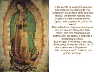 O Presidente da Argentina recebeu esta imagem e a chamou de "lixo eletrônico". 8 dias mais tarde seu filho faleceu. Um homem recebeu esta imagem e imediatamente enviou cópias... sua surpresa foi ganhar na loteria! Alberto Martinez recebeu esta imagem, deu-a a sua secretária para fazer cópias, mas eles esqueceram de distribuí-las: ela perdeu o emprego e ele perdeu a família. Esta imagem é milagrosa e sagrada, não esqueça de enviá-la dentro de 13 dias a pelo menos 10 pessoas . Não esqueça e você receberá uma grande surpresa!