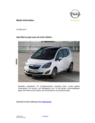 Media Information



  25. März 2011



  Opel Meriva jetzt auch als Color Edition
269246




         Bestseller aufgewertet: Ein hochglanzschwarz lackiertes Dach, dunkel getönte
         Scheinwerfer mit Kurven- und Abbiegelicht und 18 Zoll Bicolor Leichtmetallräder
         geben dem Meriva Color Edition eine kontrastreiche und sportliche Optik.




  Download in hoher Auflösung unter media.opel.de




  Adam Opel AG                          media.opel.de
  D-65423 Rüsselsheim
 
