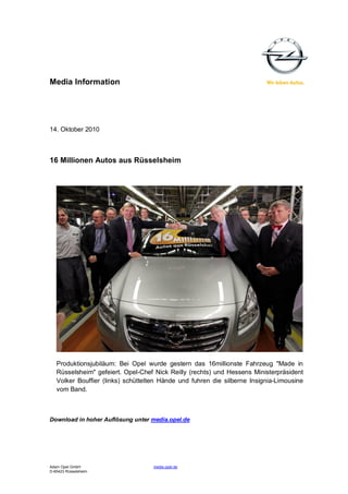 Media Information




14. Oktober 2010



16 Millionen Autos aus Rüsselsheim




   Produktionsjubiläum: Bei Opel wurde gestern das 16millionste Fahrzeug "Made in
   Rüsselsheim" gefeiert. Opel-Chef Nick Reilly (rechts) und Hessens Ministerpräsident
   Volker Bouffier (links) schüttelten Hände und fuhren die silberne Insignia-Limousine
   vom Band.



Download in hoher Auflösung unter media.opel.de




Adam Opel GmbH                      media.opel.de
D-65423 Rüsselsheim
 