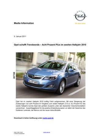 Media Information




  5. Januar 2011



  Opel schafft Trendwende – Acht Prozent Plus im zweiten Halbjahr 2010
267168




         Opel hat im zweiten Halbjahr 2010 kräftig Fahrt aufgenommen: Mit einer Steigerung der
         Zulassungen von acht Prozent im Vergleich zum ersten Halbjahr (7,6 vs. 8,3 Prozent für das
         zweite Halbjahr) konnte Opel den größten Zuwachs unter den deutschen Volumenherstellern
         verzeichnen. Ausschlaggebend für die positive Entwicklung waren vor allem der Gewinner des
         Goldenen Lenkrads, der Meriva und die neuen Astra-Modelle.



  Download in hoher Auflösung unter media.opel.de




  Adam Opel GmbH                            media.opel.de
  D-65423 Rüsselsheim
 