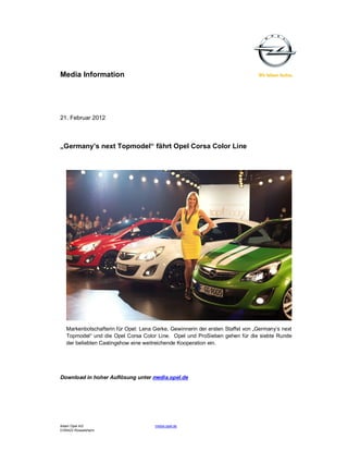 Media Information




21. Februar 2012



„Germany’s next Topmodel“ fährt Opel Corsa Color Line




   Markenbotschafterin für Opel: Lena Gerke, Gewinnerin der ersten Staffel von „Germany‘s next
   Topmodel“ und die Opel Corsa Color Line. Opel und ProSieben gehen für die siebte Runde
   der beliebten Castingshow eine weitreichende Kooperation ein.




Download in hoher Auflösung unter media.opel.de




Adam Opel AG                          media.opel.de
D-65423 Rüsselsheim
 