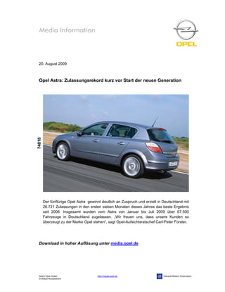 20. August 2009



 Opel Astra: Zulassungsrekord kurz vor Start der neuen Generation
74818




        Der fünftürige Opel Astra gewinnt deutlich an Zuspruch und erzielt in Deutschland mit
        26.721 Zulassungen in den ersten sieben Monaten dieses Jahres das beste Ergebnis
        seit 2006. Insgesamt wurden vom Astra von Januar bis Juli 2009 über 67.500
        Fahrzeuge in Deutschland zugelassen. „Wir freuen uns, dass unsere Kunden so
        überzeugt zu der Marke Opel stehen“, sagt Opel-Aufsichtsratschef Carl-Peter Forster.




 Download in hoher Auflösung unter media.opel.de




 Adam Opel GmbH                        http://media.opel.de                   General Motors Corporation
 D-65423 Rüsselsheim
 