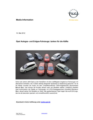 Media Information




10. Mai 2012




Opel Autogas- und Erdgas-Fahrzeuge: tanken für die Hälfte




Schon seit Jahren zählt Opel zu den Herstellern mit dem vielfältigsten Angebot an Fahrzeugen mit
alternativen Antrieben, die in Zeiten ständig steigender Spritpreise an Bedeutung gewinnen. So ist
die Marke Vorreiter bei Autos mit dem umweltfreundlichen CNG-Erdgasantrieb (Compressed
Natural Gas). Hier können die Kunden derzeit unter vier Modellen wählen. Zusätzlich erweitert
Opel kontinuierlich die Palette an Fahrzeugen mit LPG-Flüssiggasantrieb (Liquefied Petroleum
Gas); aktuell stehen fünf Modelle zur Wahl. Alle gasbetriebenen Opel tragen das ecoFLEX-Logo,
das sie als besonders sparsam und umweltfreundlich auszeichnet.




Download in hoher Auflösung unter media.opel.de




Adam Opel AG                            media.opel.de
D-65423 Rüsselsheim
 