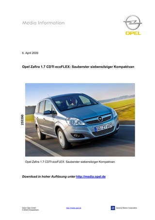 6. April 2009



  Opel Zafira 1.7 CDTI ecoFLEX: Sauberster siebensitziger Kompaktvan
255390




         Opel Zafira 1.7 CDTI ecoFLEX: Sauberster siebensitziger Kompaktvan




  Download in hoher Auflösung unter http://media.opel.de




  Adam Opel GmbH                       http://media.opel.de                   General Motors Corporation
  D-65423 Rüsselsheim
 