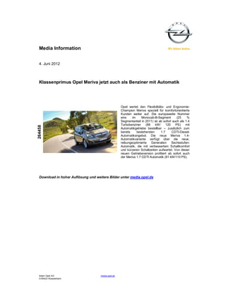 Media Information


  4. Juni 2012



  Klassenprimus Opel Meriva jetzt auch als Benziner mit Automatik




                                                     Opel wertet den Flexibilitäts- und Ergonomie-
                                                     Champion Meriva speziell für komfortorientierte
                                                     Kunden weiter auf. Die europaweite Nummer
                                                     eins    im     Monocab-B-Segment        (25    %
                                                     Segmentanteil in 2011) ist ab sofort auch als 1.4
                                                     Turbobenziner     (88   kW/     120    PS) mit
264458




                                                     Automatikgetriebe bestellbar – zusätzlich zum
                                                     bereits    bestehenden      1.7     CDTI-Diesel-
                                                     Automatikangebot. Die neue Meriva 1.4-
                                                     Automatikvariante verfügt über die neue,
                                                     reibungsoptimierte Generation Sechsstufen-
                                                     Automatik, die mit verbessertem Schaltkomfort
                                                     und kürzeren Schaltzeiten aufwartet. Von dieser
                                                     neuen Getriebeversion profitiert ab sofort auch
                                                     der Meriva 1.7 CDTI Automatik (81 kW/110 PS).




  Download in hoher Auflösung und weitere Bilder unter media.opel.de




  Adam Opel AG                       media.opel.de
  D-65423 Rüsselsheim
 