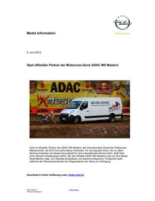 Media Information




5. Juni 2012



Opel offizieller Partner der Motocross-Serie ADAC MX Masters




   Opel ist offizieller Partner des ADAC MX Masters, der Internationalen Deutschen Motocross-
   Meisterschaft, die 2012 ihre achte Saison bestreitet. Für die populäre Serie, die vor allem
   Nachwuchspiloten als ideales Sprungbrett für eine internationale Karriere dient, stellt Opel
   einen Movano Kastenwagen bereit, der das offizielle ADAC MX Masters-Logo auf den beiden
   Seitenflächen trägt. Der vielseitig einsetzbare und äußerst erfolgreiche Transporter steht
   während der Rennwochenenden den Organisatoren der Serie zur Verfügung.




Download in hoher Auflösung unter media.opel.de




Adam Opel AG                           media.opel.de
D-65423 Rüsselsheim
 
