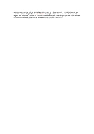 Fatores como o clima, relevo, solo e água interferem na vida de animais e vegetais. Não foi isso
que vimos ser a definição de um ecossistema? A relação entre seres vivos e não vivos em uma
região? Pois é, quando falamos da Amazônia existe ainda uma outra relação que está colocando em
risco o equilíbrio do ecossistema. A relação entre os homens e a floresta.
 