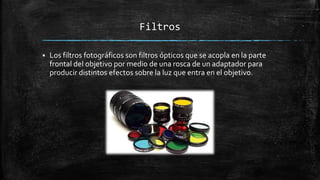 Filtros
 Los filtros fotográficos son filtros ópticos que se acopla en la parte
frontal del objetivo por medio de una rosca de un adaptador para
producir distintos efectos sobre la luz que entra en el objetivo.
 