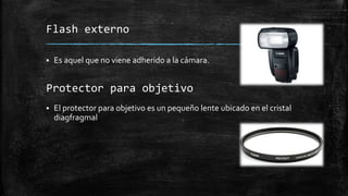 Flash externo
 Es aquel que no viene adherido a la cámara.
 El protector para objetivo es un pequeño lente ubicado en el cristal
diagfragmal
Protector para objetivo
 