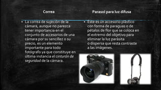 Correa
 La correa de sujeción de la
cámara, aunque no parezca
tener importancia en el
conjunto de accesorios de una
cámara por su sencillez o su
precio, es un elemento
importante para todo
fotógrafo ya que constituye en
última instancia el cinturón de
seguridad de la cámara.
Parasol para luz difusa
 Éste es un accesorio plástico
con forma de paraguas o de
pétalos de flor que se coloca en
el extremo del objetivo para
eliminar la luz parásita
o dispersa que resta contraste
a las imágenes.
 