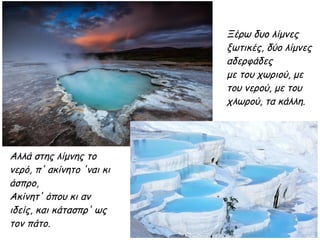 Ξέρω δυο λίμνες
ξωτικές, δύο λίμνες
αδερφάδες
με του χωριού, με
του νερού, με του
χλωρού, τα κάλλη.
Αλλά στης λίμνης το
νερό, π' ακίνητο 'ναι κι
άσπρο,
Aκίνητ' όπου κι αν
ιδείς, και κάτασπρ' ως
τον πάτο.
 