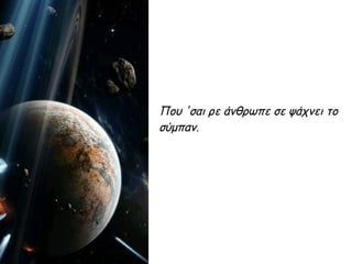 Που 'σαι ρε άνθρωπε σε ψάχνει το
σύμπαν.
 