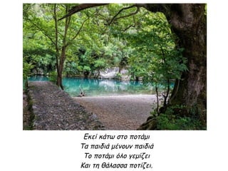 Εκεί κάτω στο ποτάμι
Τα παιδιά μένουν παιδιά
Το ποτάμι όλο γεμίζει
Και τη θάλασσα ποτίζει.
 
