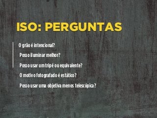 ISO: PERGUNTAS
O grão é intencional?
Posso iluminar melhor?
Posso usar um tripé ou equivalente?
O motivo fotografado é estático?
Posso usar uma objetiva menos telescópica?
 
