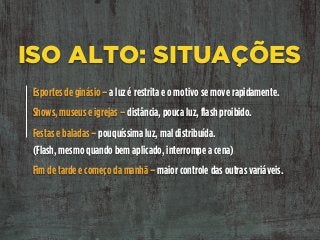 ISO ALTO: SITUAÇÕES
Esportes de ginásio – a luz é restrita e o motivo se move rapidamente.
Shows, museus e igrejas – distância, pouca luz, flash proibido.
Festas e baladas – pouquíssima luz, mal distribuída. 
(Flash, mesmo quando bem aplicado, interrompe a cena)
Fim de tarde e começo da manhã – maior controle das outras variáveis.
 