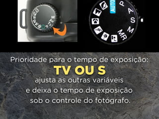 TV OU S
Prioridade para o tempo de exposição: 
ajusta as outras variáveis
e deixa o tempo de exposição
sob o controle do fotógrafo.
 