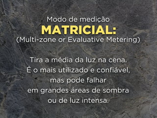 MATRICIAL:
Modo de medição
(Multi-zone or Evaluative Metering)
Tira a média da luz na cena.
É o mais utilizado e confiável,
mas pode falhar 
em grandes áreas de sombra 
ou de luz intensa.
 