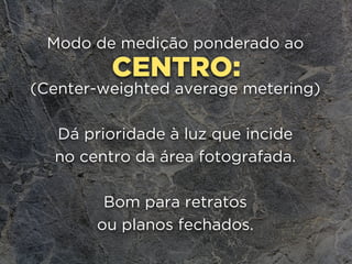 CENTRO:
Modo de medição ponderado ao
(Center-weighted average metering)
Dá prioridade à luz que incide 
no centro da área fotografada.
Bom para retratos 
ou planos fechados.
 