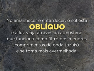 OBLÍQUO
No amanhecer e entardecer, o sol está
e a luz viaja através da atmosfera, 
que funciona como filtro dos menores
comprimentos de onda (azuis) 
e se torna mais avermelhada.
 