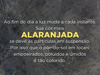 ALARANJADA
Ao fim do dia a luz muda a cada instante.
Sua cor mais
se deve às partículas em suspensão.
Por isso que o pôr-do-sol em locais
empoeirados, poluídos e úmidos 
é tão colorido.
 